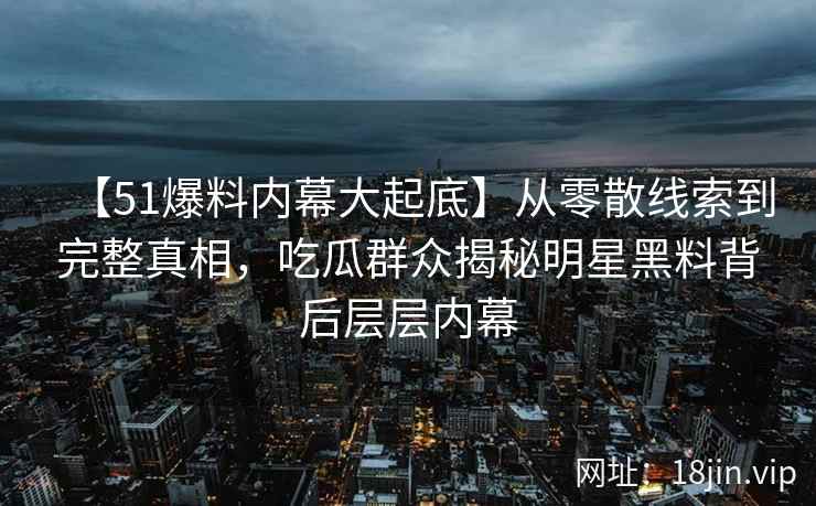 【51爆料内幕大起底】从零散线索到完整真相，吃瓜群众揭秘明星黑料背后层层内幕