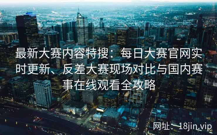 最新大赛内容特搜：每日大赛官网实时更新、反差大赛现场对比与国内赛事在线观看全攻略
