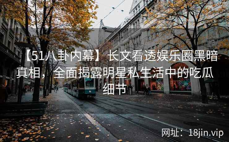 【51八卦内幕】长文看透娱乐圈黑暗真相，全面揭露明星私生活中的吃瓜细节